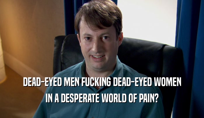 DEAD-EYED MEN FUCKING DEAD-EYED WOMEN IN A DESPERATE WORLD OF PAIN? 