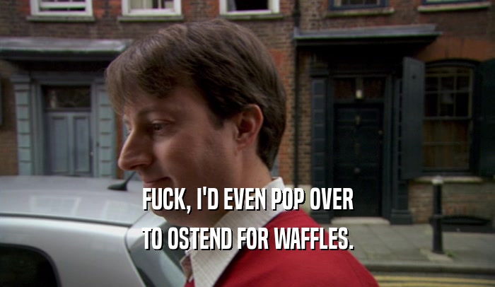 FUCK, I'D EVEN POP OVER
 TO OSTEND FOR WAFFLES.
 