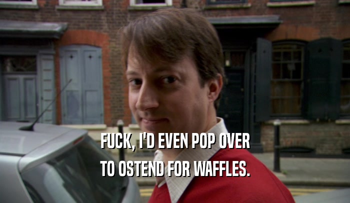 FUCK, I'D EVEN POP OVER
 TO OSTEND FOR WAFFLES.
 