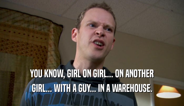 YOU KNOW, GIRL ON GIRL... ON ANOTHER GIRL... WITH A GUY... IN A WAREHOUSE. 