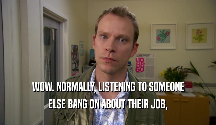 WOW. NORMALLY, LISTENING TO SOMEONE ELSE BANG ON ABOUT THEIR JOB, 