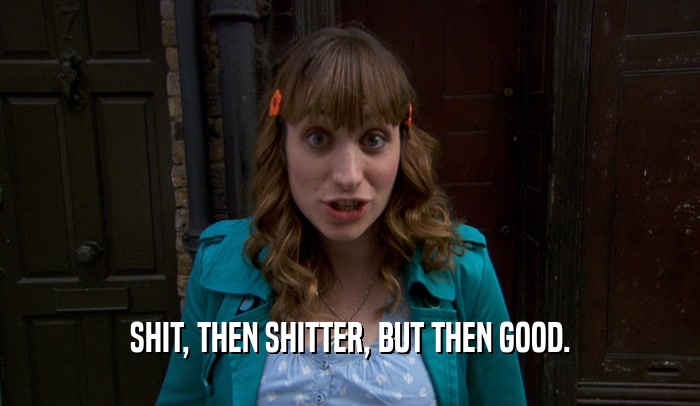 SHIT, THEN SHITTER, BUT THEN GOOD.  