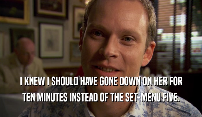 I KNEW I SHOULD HAVE GONE DOWN ON HER FOR TEN MINUTES INSTEAD OF THE SET-MENU FIVE. 