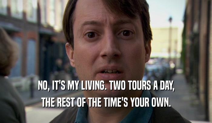 NO, IT'S MY LIVING. TWO TOURS A DAY, THE REST OF THE TIME'S YOUR OWN. 