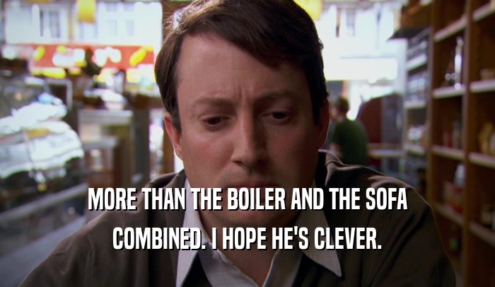 MORE THAN THE BOILER AND THE SOFA COMBINED. I HOPE HE'S CLEVER. 