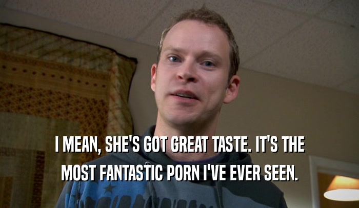 I MEAN, SHE'S GOT GREAT TASTE. IT'S THE MOST FANTASTIC PORN I'VE EVER SEEN. 