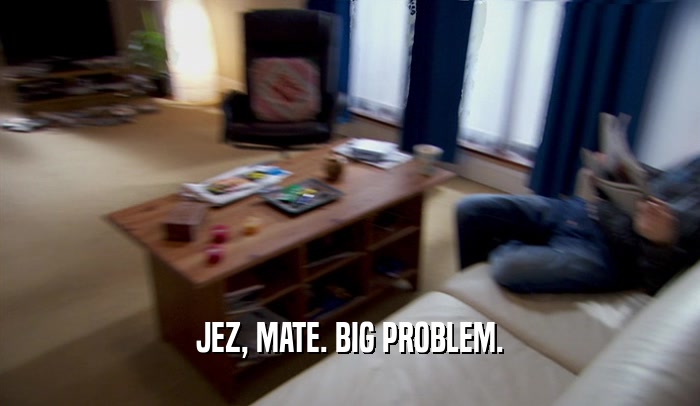 JEZ, MATE. BIG PROBLEM.  