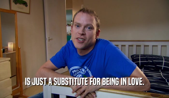 IS JUST A SUBSTITUTE FOR BEING IN LOVE.  