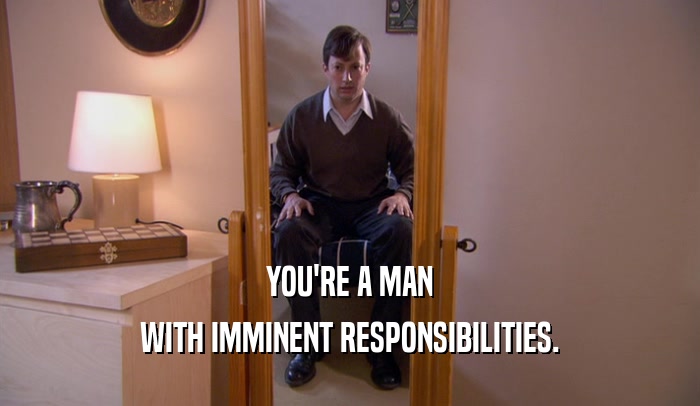 YOU'RE A MAN WITH IMMINENT RESPONSIBILITIES. 