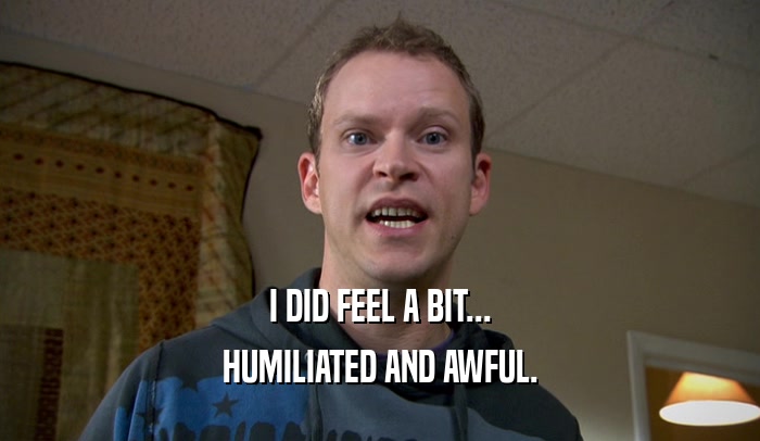 I DID FEEL A BIT... HUMILIATED AND AWFUL. 
