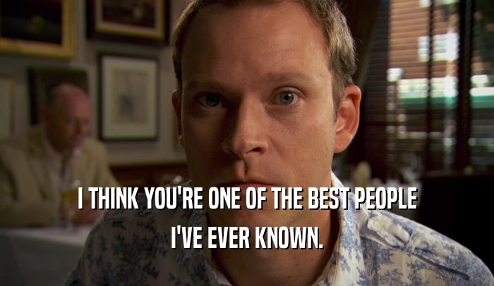I THINK YOU'RE ONE OF THE BEST PEOPLE I'VE EVER KNOWN. 