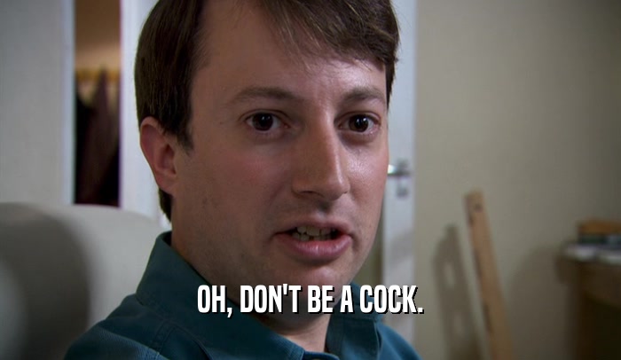 OH, DON'T BE A COCK.  