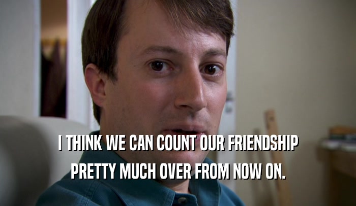I THINK WE CAN COUNT OUR FRIENDSHIP PRETTY MUCH OVER FROM NOW ON. 