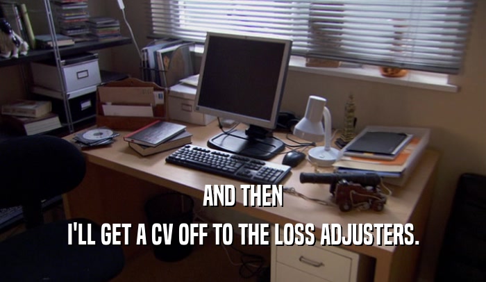 AND THEN I'LL GET A CV OFF TO THE LOSS ADJUSTERS. 