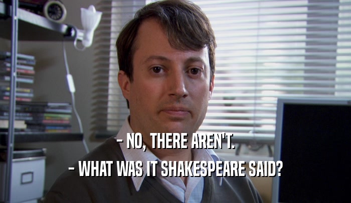 - NO, THERE AREN'T. - WHAT WAS IT SHAKESPEARE SAID? 