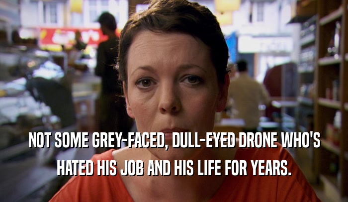 NOT SOME GREY-FACED, DULL-EYED DRONE WHO'S HATED HIS JOB AND HIS LIFE FOR YEARS. 