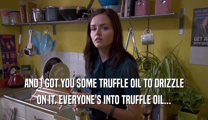 AND I GOT YOU SOME TRUFFLE OIL TO DRIZZLE ON IT. EVERYONE'S INTO TRUFFLE OIL... 