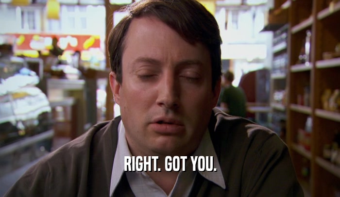 RIGHT. GOT YOU.  