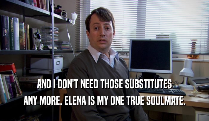 AND I DON'T NEED THOSE SUBSTITUTES ANY MORE. ELENA IS MY ONE TRUE SOULMATE. 