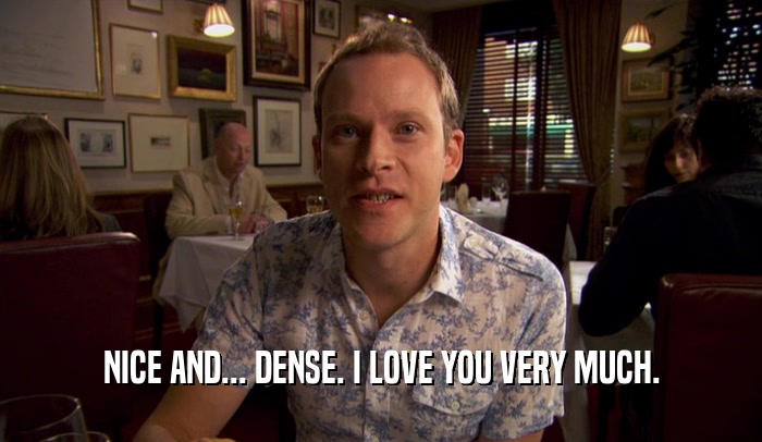 NICE AND... DENSE. I LOVE YOU VERY MUCH.  