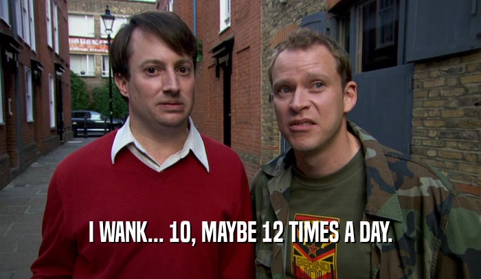 I WANK... 10, MAYBE 12 TIMES A DAY.  