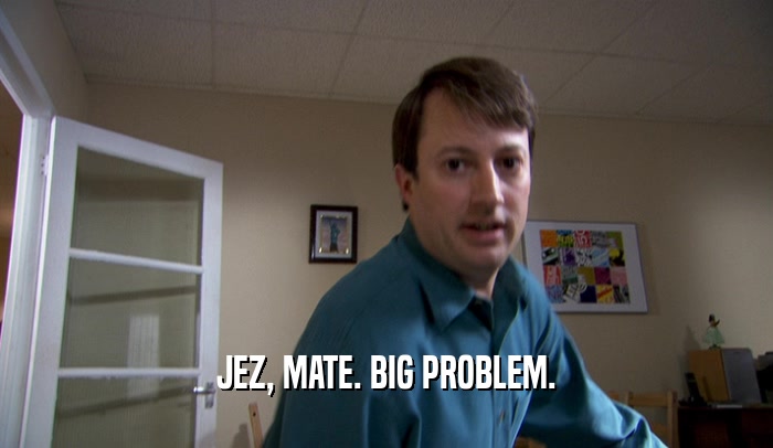JEZ, MATE. BIG PROBLEM.  