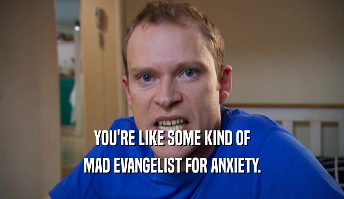 YOU'RE LIKE SOME KIND OF MAD EVANGELIST FOR ANXIETY. 