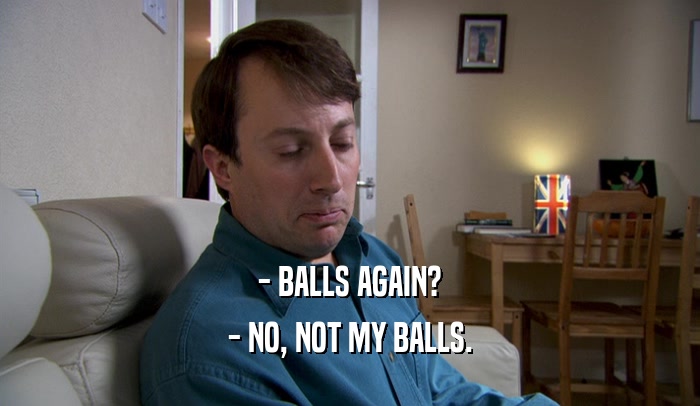 - BALLS AGAIN? - NO, NOT MY BALLS. 