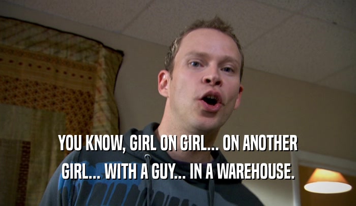 YOU KNOW, GIRL ON GIRL... ON ANOTHER GIRL... WITH A GUY... IN A WAREHOUSE. 