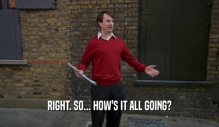 RIGHT. SO... HOW'S IT ALL GOING?  