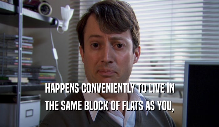 HAPPENS CONVENIENTLY TO LIVE IN THE SAME BLOCK OF FLATS AS YOU, 