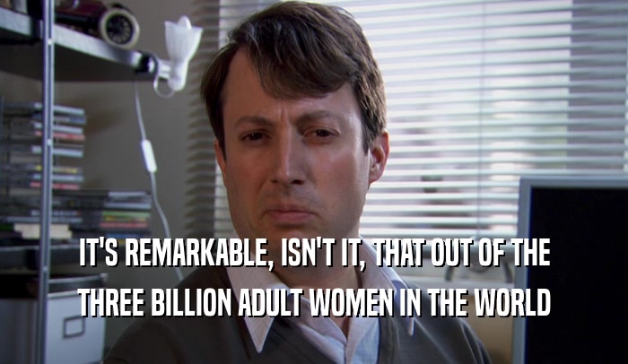 IT'S REMARKABLE, ISN'T IT, THAT OUT OF THE THREE BILLION ADULT WOMEN IN THE WORLD 