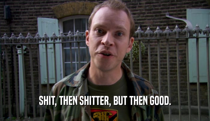 SHIT, THEN SHITTER, BUT THEN GOOD.  