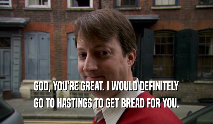 GOD, YOU'RE GREAT. I WOULD DEFINITELY GO TO HASTINGS TO GET BREAD FOR YOU. 