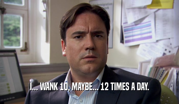 I... WANK 10, MAYBE... 12 TIMES A DAY.  