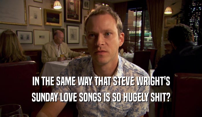 IN THE SAME WAY THAT STEVE WRIGHT'S
 SUNDAY LOVE SONGS IS SO HUGELY SHIT?
 