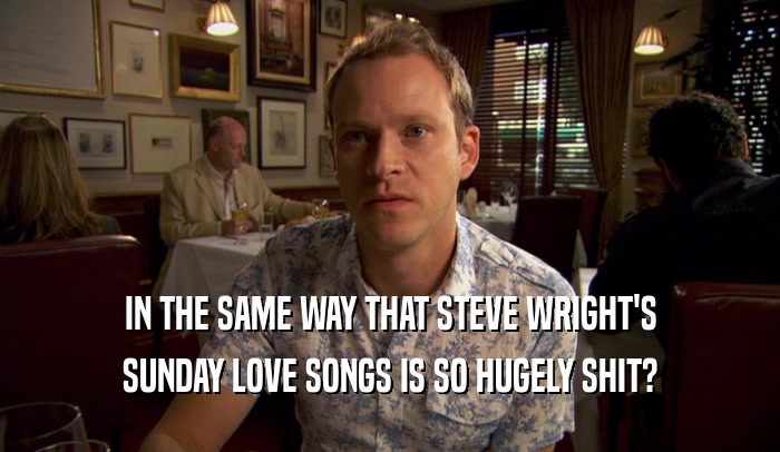 IN THE SAME WAY THAT STEVE WRIGHT'S SUNDAY LOVE SONGS IS SO HUGELY SHIT? 