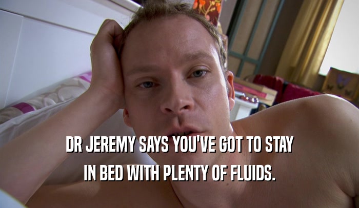 DR JEREMY SAYS YOU'VE GOT TO STAY IN BED WITH PLENTY OF FLUIDS. 