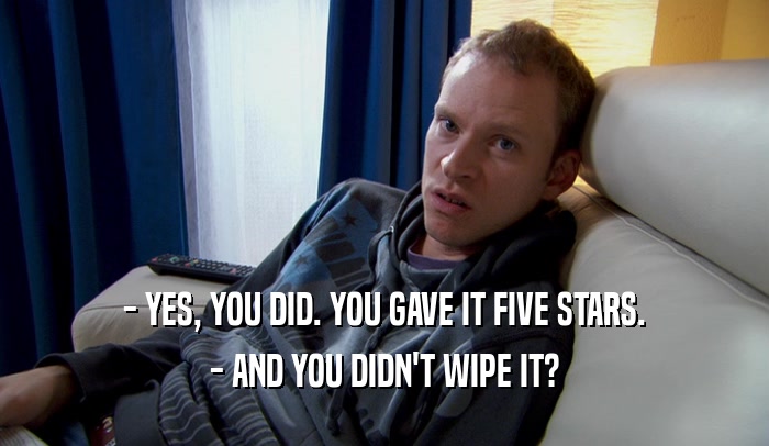 - YES, YOU DID. YOU GAVE IT FIVE STARS. - AND YOU DIDN'T WIPE IT? 