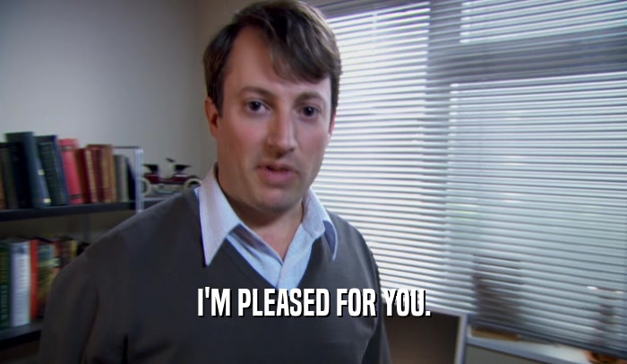 I'M PLEASED FOR YOU.  