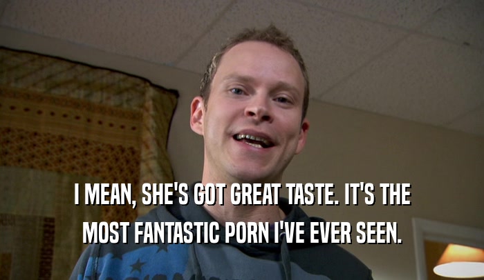 I MEAN, SHE'S GOT GREAT TASTE. IT'S THE MOST FANTASTIC PORN I'VE EVER SEEN. 