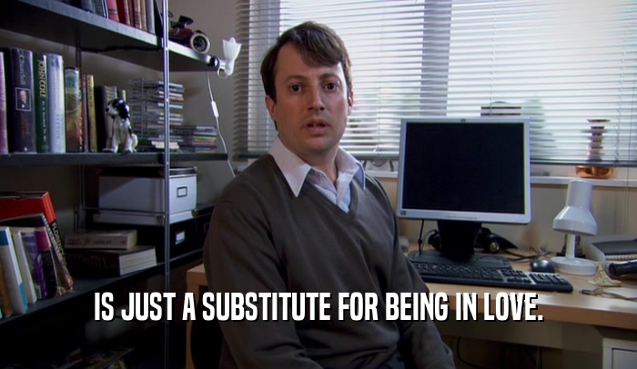 IS JUST A SUBSTITUTE FOR BEING IN LOVE.  