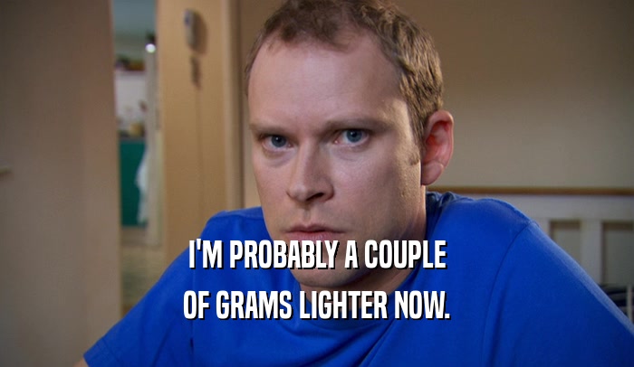 I'M PROBABLY A COUPLE OF GRAMS LIGHTER NOW. 