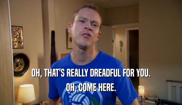 OH, THAT'S REALLY DREADFUL FOR YOU. OH, COME HERE. 