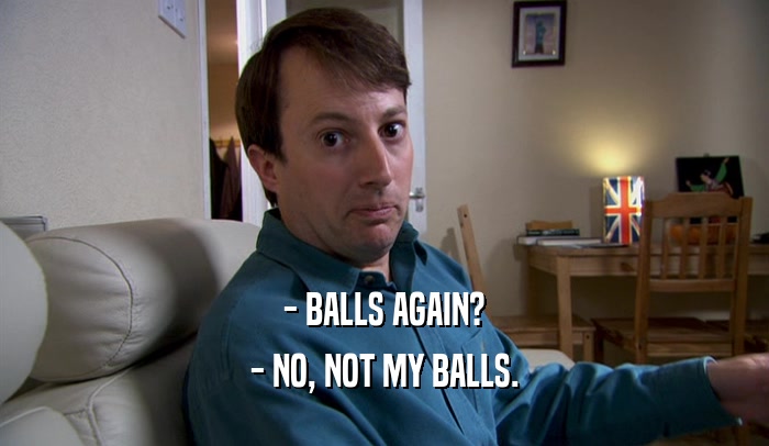 - BALLS AGAIN? - NO, NOT MY BALLS. 