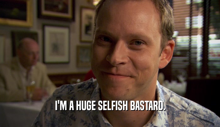 I'M A HUGE SELFISH BASTARD.  