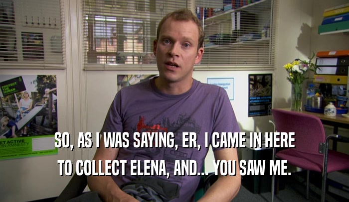 SO, AS I WAS SAYING, ER, I CAME IN HERE TO COLLECT ELENA, AND... YOU SAW ME. 