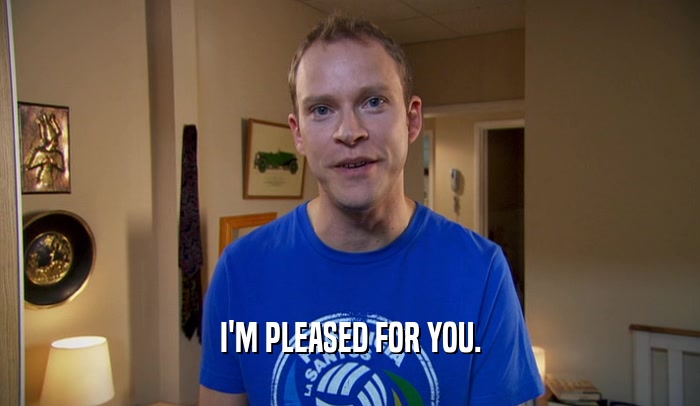 I'M PLEASED FOR YOU.  