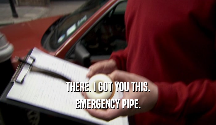 THERE. I GOT YOU THIS. EMERGENCY PIPE. 