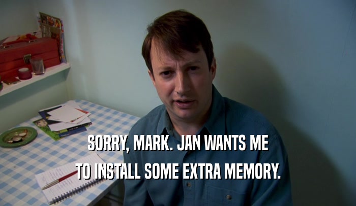 SORRY, MARK. JAN WANTS ME TO INSTALL SOME EXTRA MEMORY. 